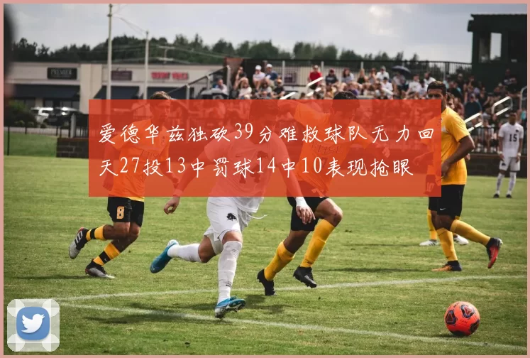 爱德华兹独砍39分难救球队无力回天27投13中罚球14中10表现抢眼