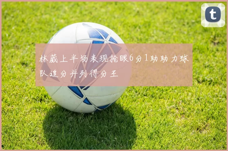 林葳上半场表现抢眼6分1助助力球队追分并列得分王