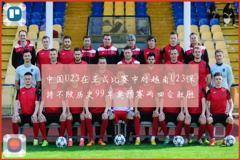 中国U23在正式比赛中对越南U23保持不败历史99年奥预赛两回合狂胜7-0
