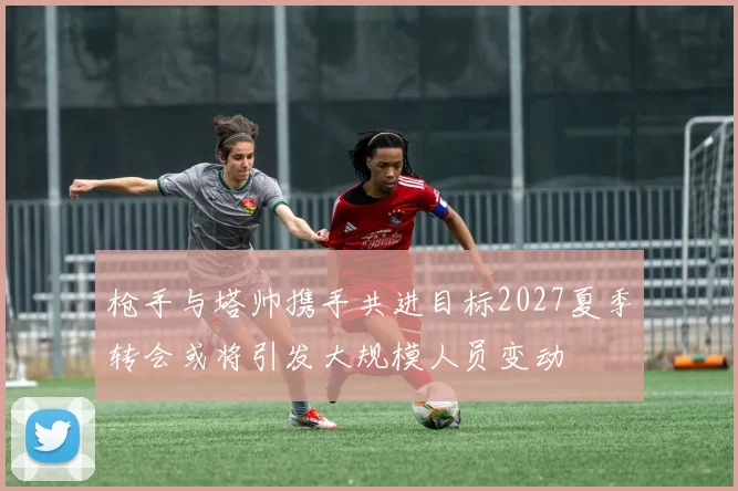 枪手与塔帅携手共进目标2027夏季转会或将引发大规模人员变动