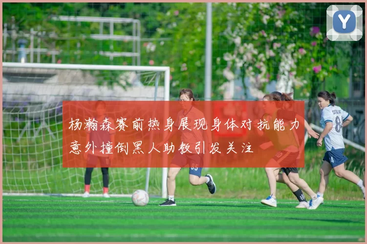 杨瀚森赛前热身展现身体对抗能力意外撞倒黑人助教引发关注