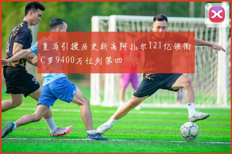 皇马引援历史新高阿扎尔121亿领衔C罗9400万位列第四