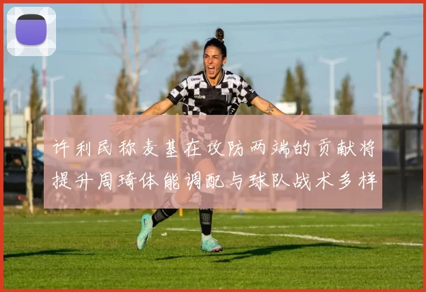 许利民称麦基在攻防两端的贡献将提升周琦体能调配与球队战术多样性