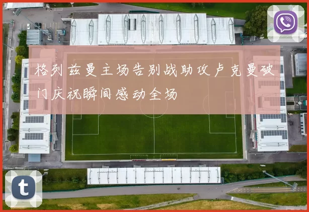 格列兹曼主场告别战助攻卢克曼破门庆祝瞬间感动全场