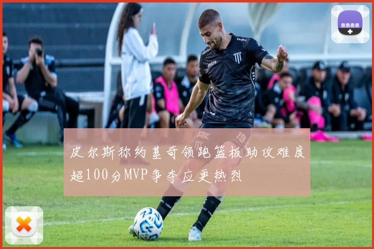 皮尔斯称约基奇领跑篮板助攻难度超100分MVP争夺应更热烈