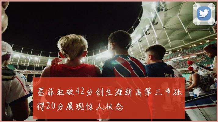 墨菲狂砍42分创生涯新高第三节独得20分展现惊人状态