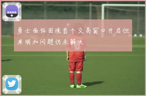 勇士面临困境首个交易窗口开启但库明加问题仍未解决