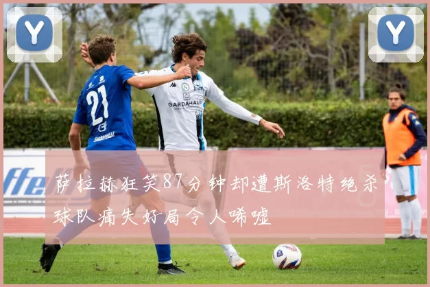 萨拉赫狂笑87分钟却遭斯洛特绝杀球队痛失好局令人唏嘘