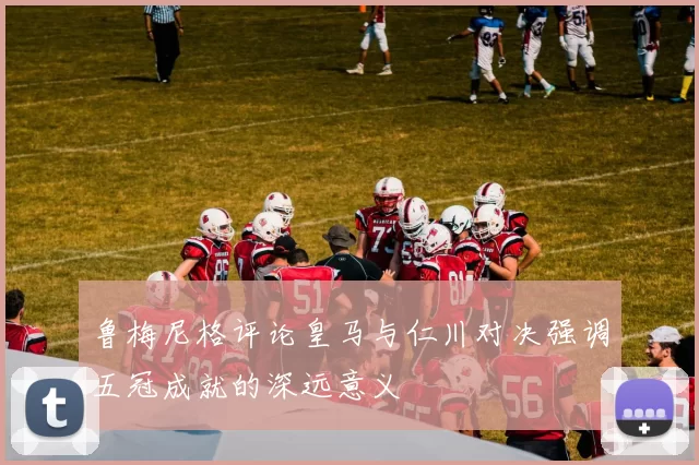 鲁梅尼格评论皇马与仁川对决强调五冠成就的深远意义