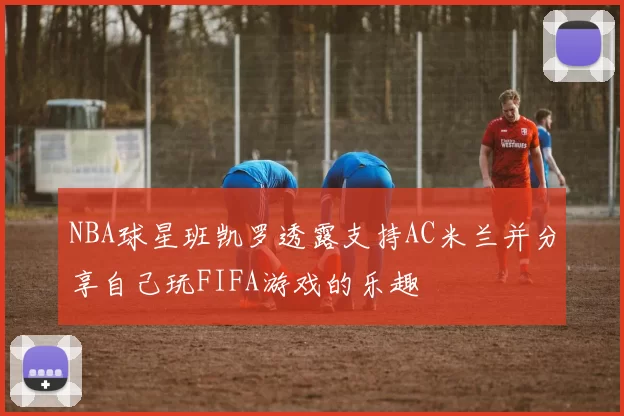NBA球星班凯罗透露支持AC米兰并分享自己玩FIFA游戏的乐趣