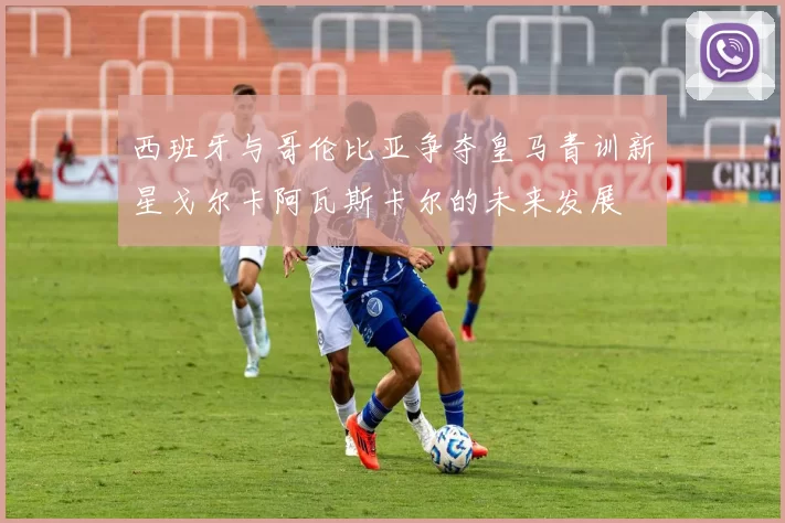 西班牙与哥伦比亚争夺皇马青训新星戈尔卡阿瓦斯卡尔的未来发展