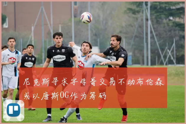 尼克斯寻求字母哥交易不动布伦森或以唐斯OG作为筹码