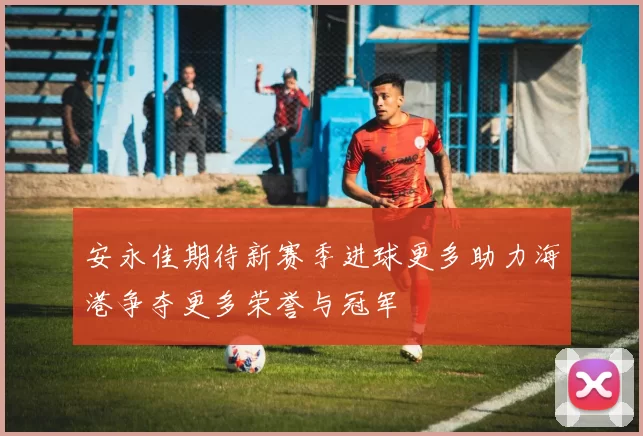 安永佳期待新赛季进球更多助力海港争夺更多荣誉与冠军
