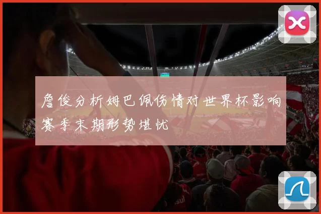 詹俊分析姆巴佩伤情对世界杯影响赛季末期形势堪忧