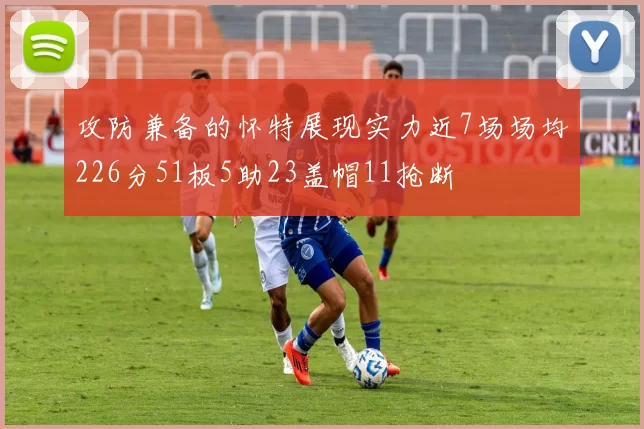 攻防兼备的怀特展现实力近7场场均226分51板5助23盖帽11抢断
